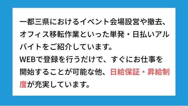 一都三県におけるイベント会場設営や撤去、オフィス移転作業といった単発・日払いアルバイトをご紹介しています。WEBで登録を行うだけで、すぐにお仕事を開始することが可能な他、日給保証・昇給制度が充実しています。