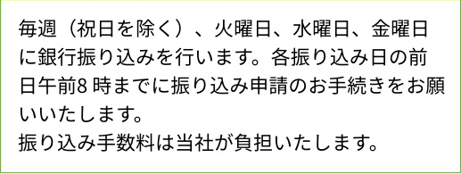 毎週（祝日を除く）、火曜日、水曜日、金曜日に銀行振り込みを行います。各振り込み日の前日午前8時までに振り込み申請のお手続きをお願いいたします。振り込み手数料は当社が負担いたします。