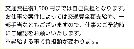 交通費往復1,500円までは自己負担となります。お仕事の案件によっては交通費全額支給や、一部手当などもございますので、仕事のご予約時にご確認をお願いいたします。※昇給する事で負担額が変わります。