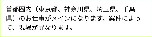 首都圏内（東京都、神奈川県、埼玉県、千葉県）のお仕事がメインになります。案件によって、現場が異なります。