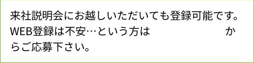 来社説明会にお越しいただいても登録可能です。WEB登録は不安…という方はこちらのページからご応募下さい。