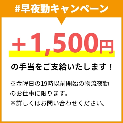 #早夜勤キャンペーン +1,500円の手当をご支給いたします！ ※金曜日の19時以前開始の物流夜勤のお仕事に限ります。 ※詳しくはお問い合わせください。