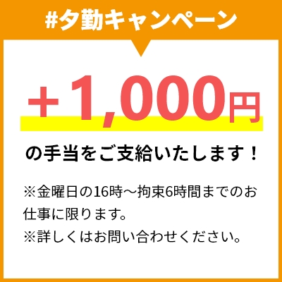 #夕勤キャンペーン +1,000円の手当をご支給いたします！ ※金曜日の16時〜拘束6時間までのお仕事に限ります。 ※詳しくはお問い合わせください。