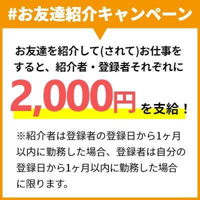 #お友達紹介キャンペーン お友達を紹介して(されて)お仕事をすると、紹介者・登録者それぞれに2,000円を支給！ ※紹介者は登録者の登録日から1ヶ月以内に勤務した場合、登録者は自分の登録日から1ヶ月以内に勤務した場合に限ります。